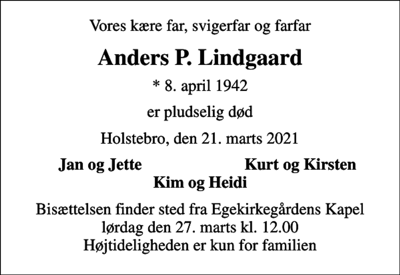 <p>Vores kære far, svigerfar og farfar<br />Anders P. Lindgaard<br />* 8. april 1942<br />er pludselig død<br />Holstebro, den 21. marts 2021<br />Jan og Jette<br />Kurt og Kirsten<br />Bisættelsen finder sted fra Egekirkegårdens Kapel lørdag den 27. marts kl. 12.00 Højtideligheden er kun for familien</p>