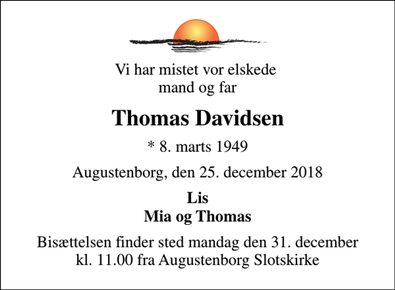 <p>Vi har mistet vor elskede mand og far<br />Thomas Davidsen<br />* 8. marts 1949<br />Augustenborg, den 25. december 2018<br />Lis Mia og Thomas<br />Bisættelsen finder sted mandag den 31. december kl. 11.00 fra Augustenborg Slotskirke</p>