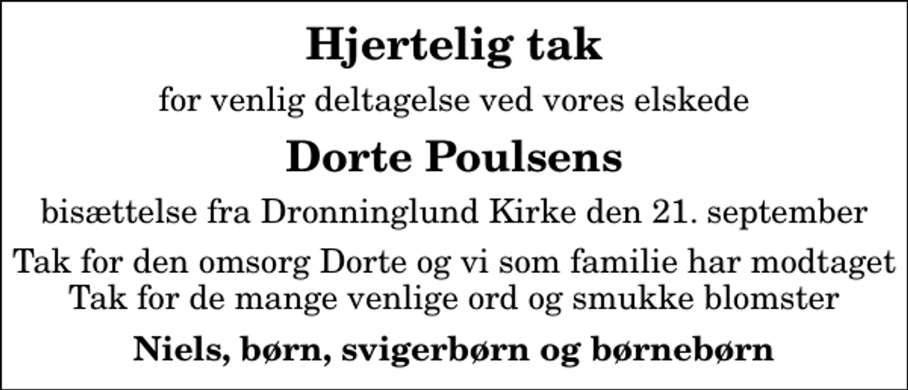 <p>Hjertelig tak<br />for venlig deltagelse ved vores elskede<br />Dorte Poulsens<br />bisættelse fra Dronninglund Kirke den 21. september<br />Tak for den omsorg Dorte og vi som familie har modtaget Tak for de mange venlige ord og smukke blomster<br />Niels, børn, svigerbørn og børnebørn</p>