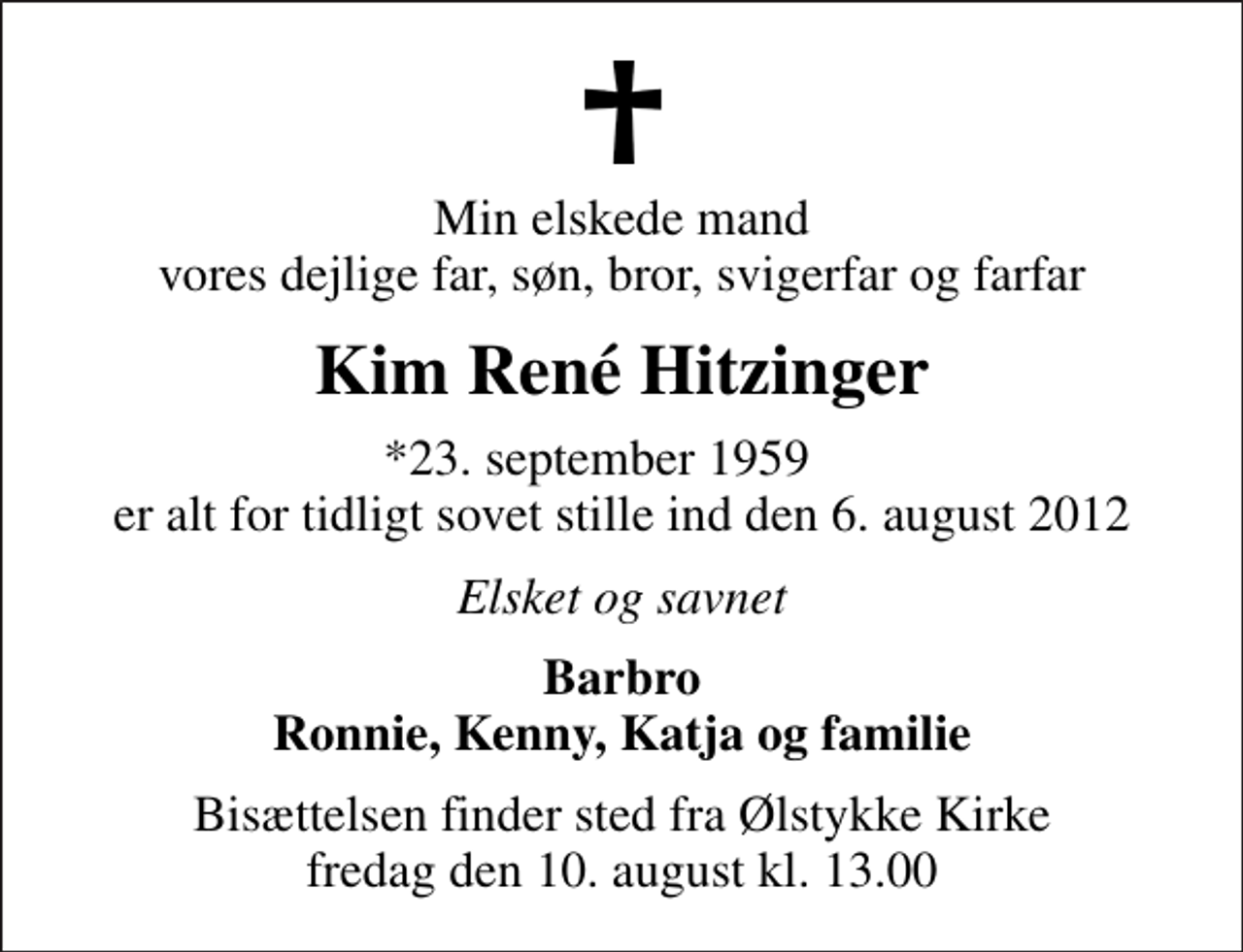 <p>Min elskede mand vores dejlige far, søn, bror, svigerfar og farfar<br />Kim René Hitzinger<br />*23. september 1959 er alt for tidligt sovet stille ind den 6. august 2012<br />Elsket og savnet<br />Barbro Ronnie, Kenny, Katja og familie<br />Bisættelsen finder sted fra Ølstykke Kirke fredag den 10. august kl. 13.00</p>