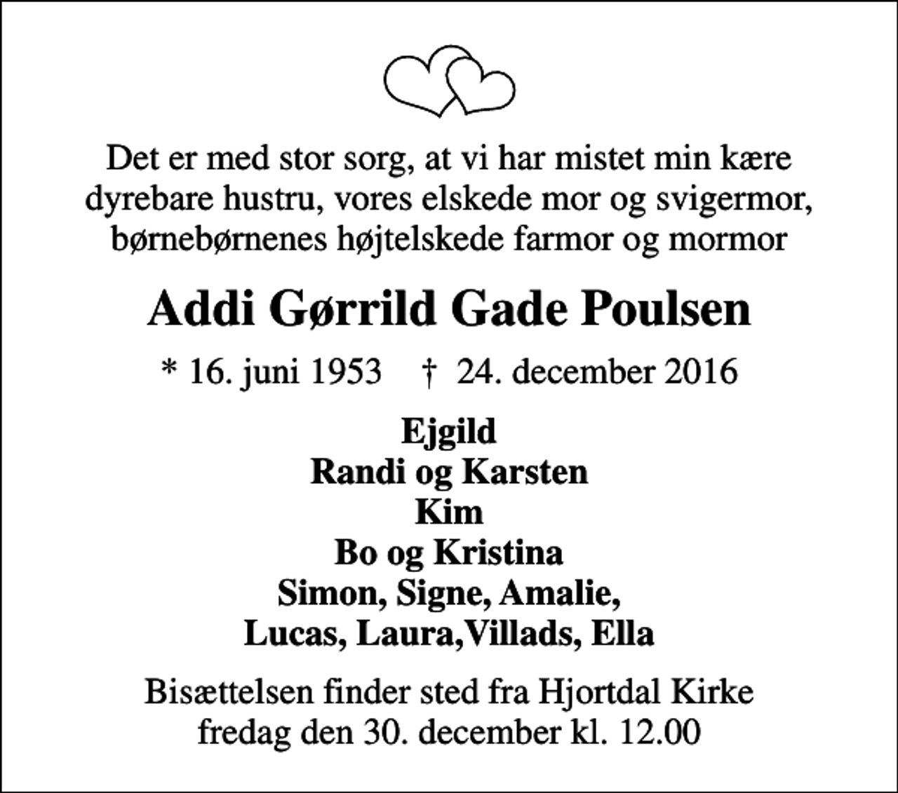 <p>Det er med stor sorg, at vi har mistet min kære dyrebare hustru, vores elskede mor og svigermor, børnebørnenes højtelskede farmor og mormor<br />Addi Gørrild Gade Poulsen<br />* 16. juni 1953 ✝ 24. december 2016<br />Ejgild Randi og Karsten Kim Bo og Kristina Simon, Signe, Amalie, Lucas, Laura,Villads, Ella<br />Bisættelsen finder sted fra Hjortdal Kirke fredag den 30. december kl. 12.00</p>