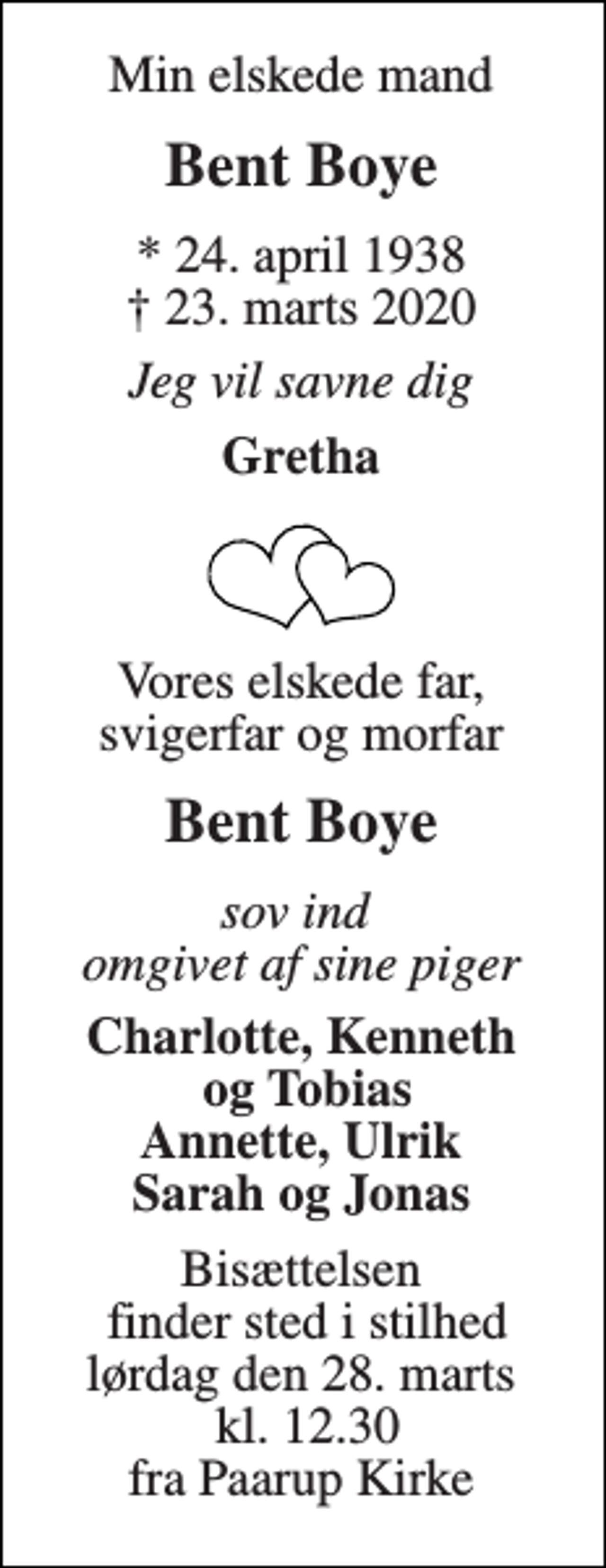 <p>Min elskede mand<br />Bent Boye<br />*​ 24. april 1938​ †​ 23. marts 2020<br />Jeg vil savne dig<br />Gretha<br />Vores elskede far, svigerfar og morfar<br />Bent Boye<br />sov ind omgivet af sine piger<br />Charlotte, Kenneth og Tobias Annette, Ulrik Sarah og Jonas<br />Bisættelsen finder sted i stilhed lørdag den 28. marts kl. 12.30 fra Paarup Kirke</p>