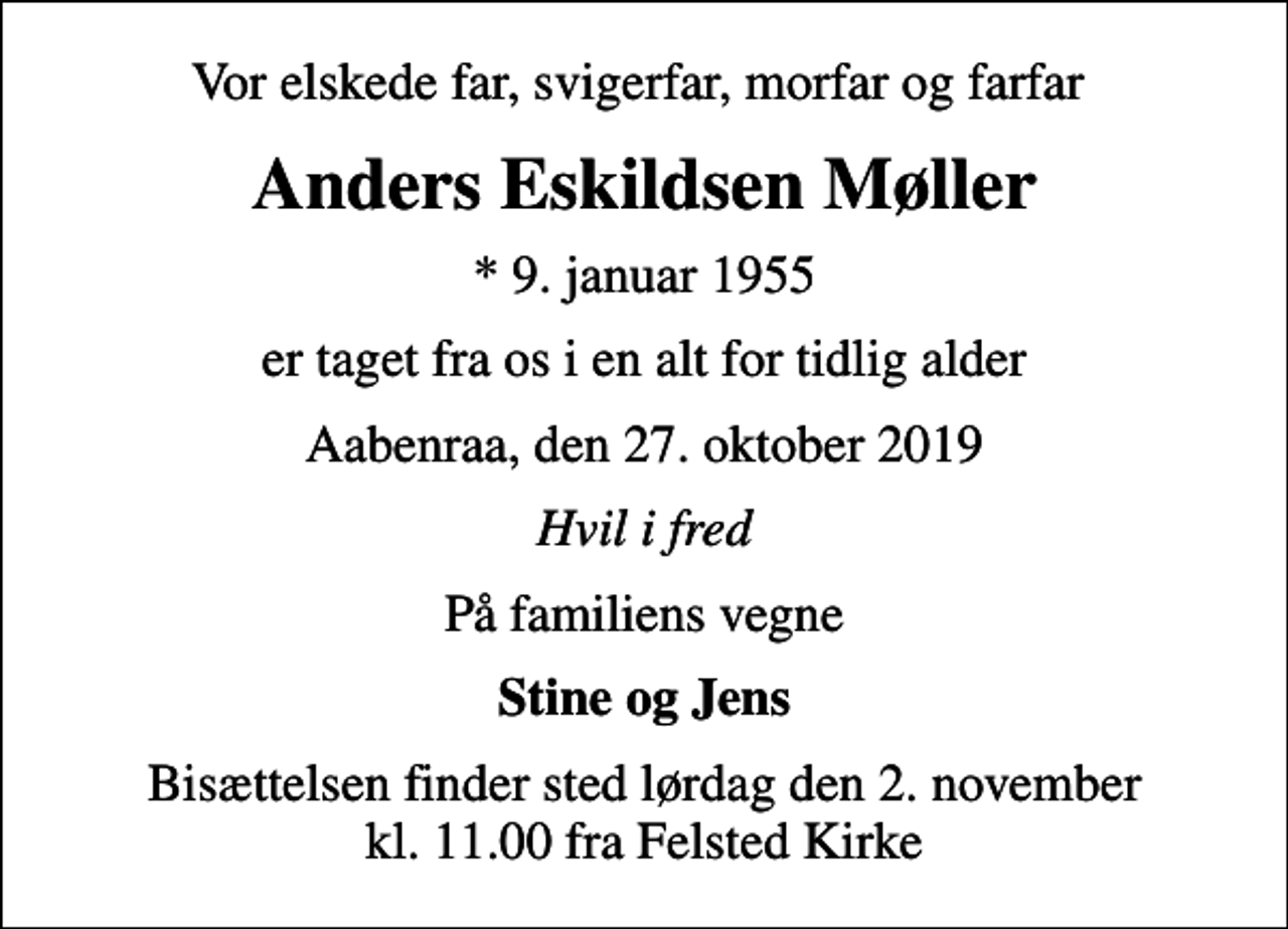 <p>Vor elskede far, svigerfar, morfar og farfar<br />Anders Eskildsen Møller<br />* 9. januar 1955<br />er taget fra os i en alt for tidlig alder<br />Aabenraa, den 27. oktober 2019<br />Hvil i fred<br />På familiens vegne<br />Stine og Jens<br />Bisættelsen finder sted lørdag den 2. november kl. 11.00 fra Felsted Kirke</p>