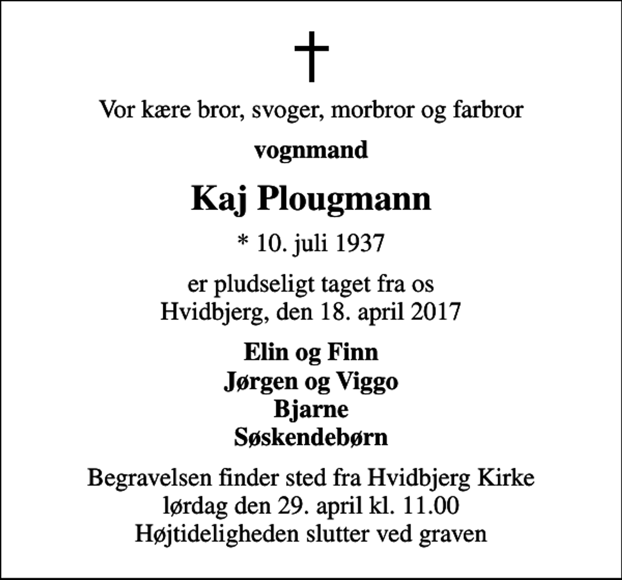 <p>Vor kære bror, svoger, morbror og farbror<br />vognmand<br />Kaj Plougmann<br />* 10. juli 1937<br />er pludseligt taget fra os Hvidbjerg, den 18. april 2017<br />Elin og Finn Jørgen og Viggo Bjarne Søskendebørn<br />Begravelsen finder sted fra Hvidbjerg Kirke lørdag den 29. april kl. 11.00 Højtideligheden slutter ved graven</p>