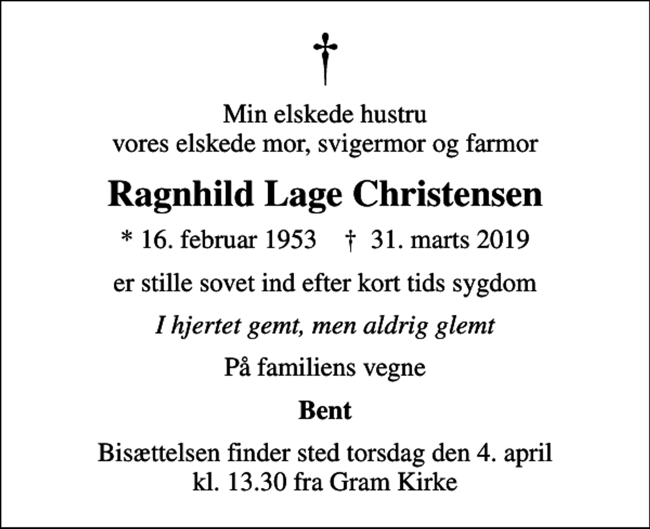 <p>Min elskede hustru vores elskede mor, svigermor og farmor<br />Ragnhild Lage Christensen<br />* 16. februar 1953 ✝ 31. marts 2019<br />er stille sovet ind efter kort tids sygdom<br />I hjertet gemt, men aldrig glemt<br />På familiens vegne<br />Bent<br />Bisættelsen finder sted torsdag den 4. april kl. 13.30 fra Gram Kirke</p>