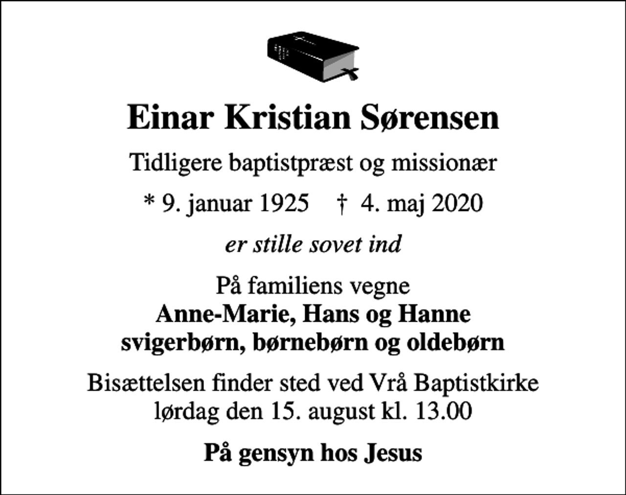 <p>Einar Kristian Sørensen<br />Tidligere baptistpræst og missionær<br />* 9. januar 1925 ✝ 4. maj 2020<br />er stille sovet ind<br />På familiens vegne <em>Anne-Marie, Hans og Hanne svigerbørn, børnebørn og oldebørn<br />Bisættelsen finder sted ved Vrå Baptistkirke lørdag den 15. august kl. 13.00<br />På gensyn hos Jesus</em></p>