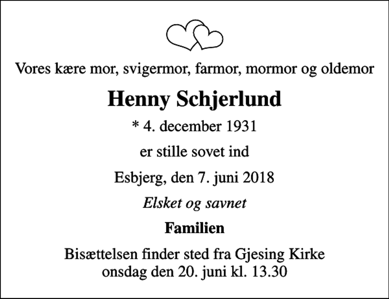 <p>Vores kære mor, svigermor, farmor, mormor og oldemor<br />Henny Schjerlund<br />* 4. december 1931<br />er stille sovet ind<br />Esbjerg, den 7. juni 2018<br />Elsket og savnet<br />Familien<br />Bisættelsen finder sted fra Gjesing Kirke onsdag den 20. juni kl. 13.30</p>