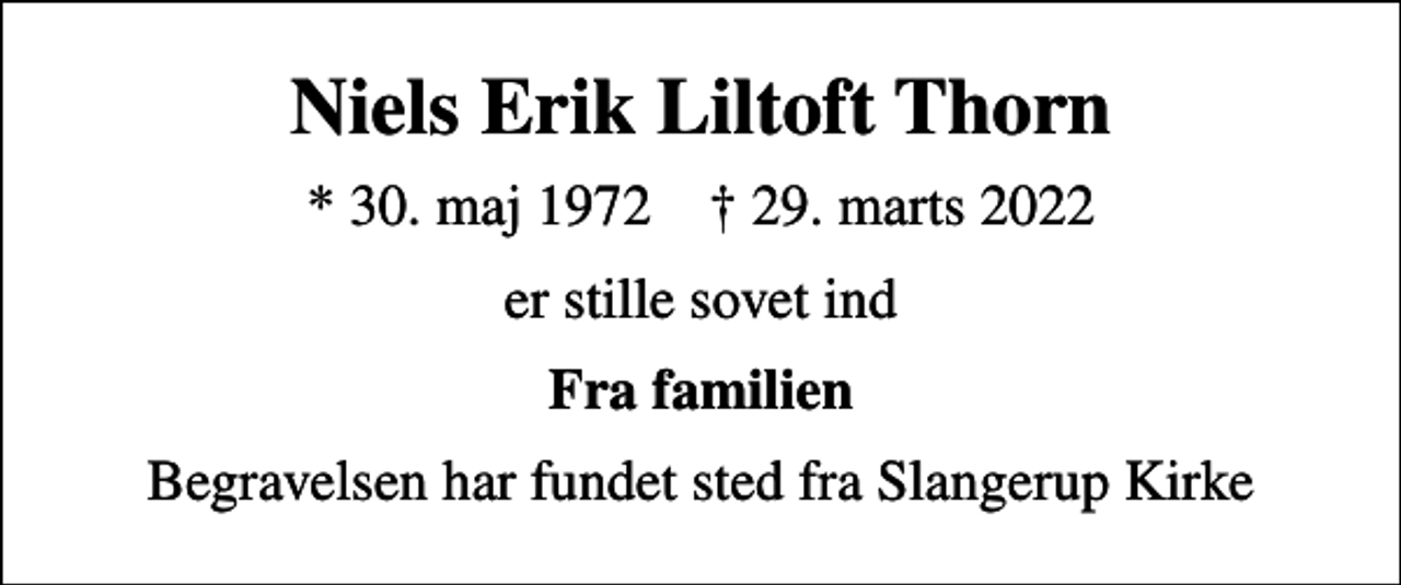 <p>Niels Erik Liltoft Thorn<br />* 30. maj 1972 ✝ 29. marts 2022<br />er stille sovet ind<br />Fra familien<br />Begravelsen har fundet sted fra Slangerup Kirke</p>