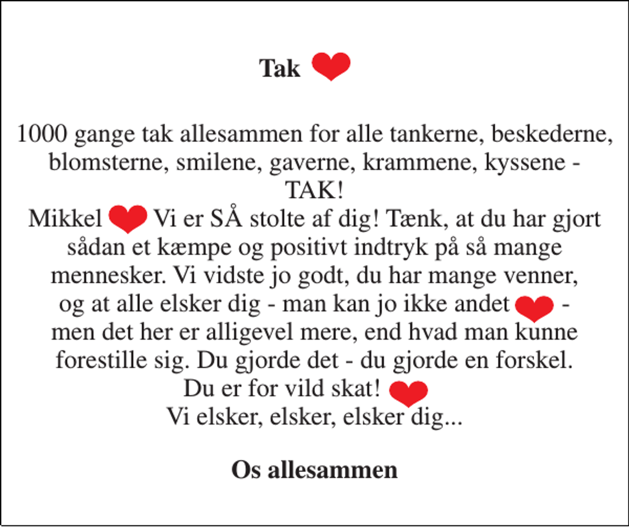 <p>Tak<br />1000 gange tak allesammen for alle tankerne, beskederne, blomsterne, smilene, gaverne, krammene, kyssene - TAK! Mikkel Vi er SÅ stolte af dig! Tænk, at du har gjort sådan et kæmpe og positivt indtryk på så mange mennesker. Vi vidste jo godt, du har mange venner, og at alle elsker dig - man kan jo ikke andet - men det her er alligevel mere, end hvad man kunne forestille sig. Du gjorde det - du gjorde en forskel. Du er for vild skat! Vi elsker, elsker, elsker dig...<br />Os allesammen</p>