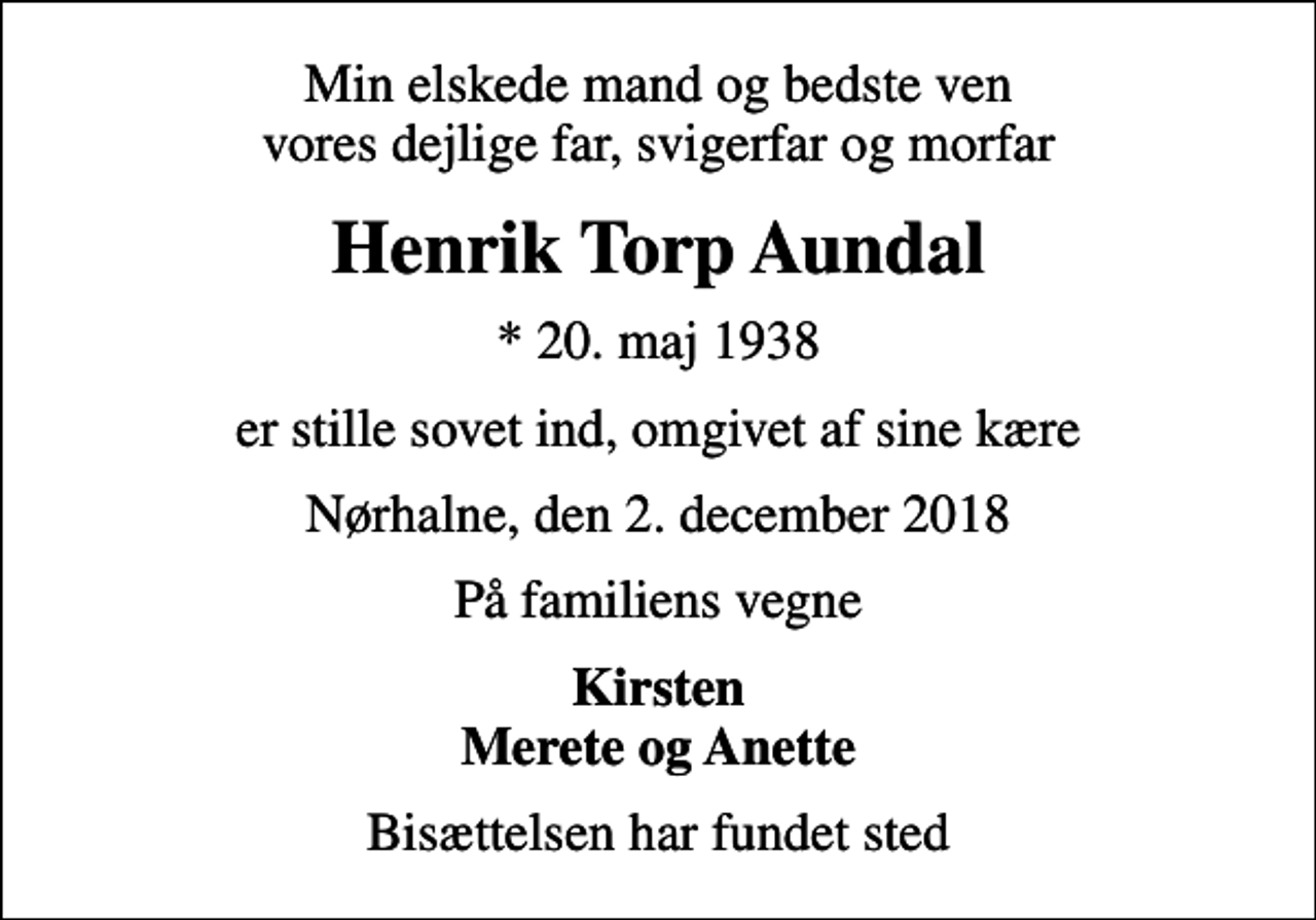 <p>Min elskede mand og bedste ven vores dejlige far, svigerfar og morfar<br />Henrik Torp Aundal<br />* 20. maj 1938<br />er stille sovet ind, omgivet af sine kære<br />Nørhalne, den 2. december 2018<br />På familiens vegne<br />Kirsten Merete og Anette<br />Bisættelsen har fundet sted</p>