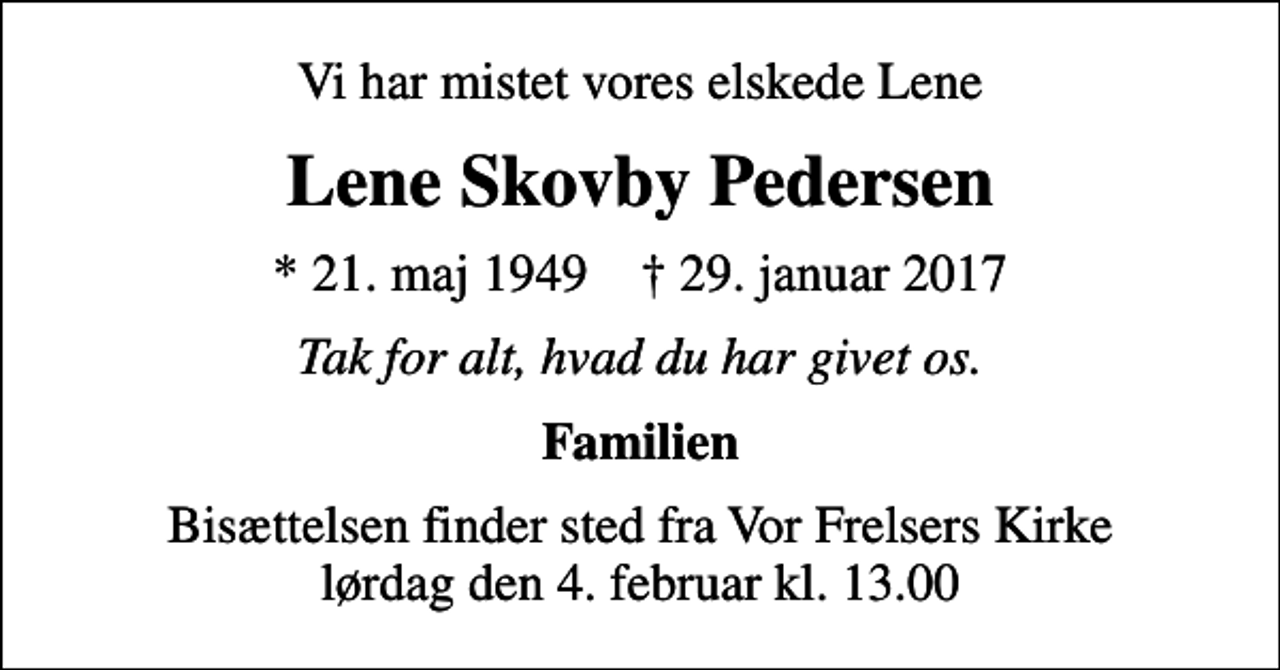 <p>Vi har mistet vores elskede Lene<br />Lene Skovby Pedersen<br />* 21. maj 1949 ✝ 29. januar 2017<br />Tak for alt, hvad du har givet os.<br />Familien<br />Bisættelsen finder sted fra Vor Frelsers Kirke lørdag den 4. februar kl. 13.00</p>