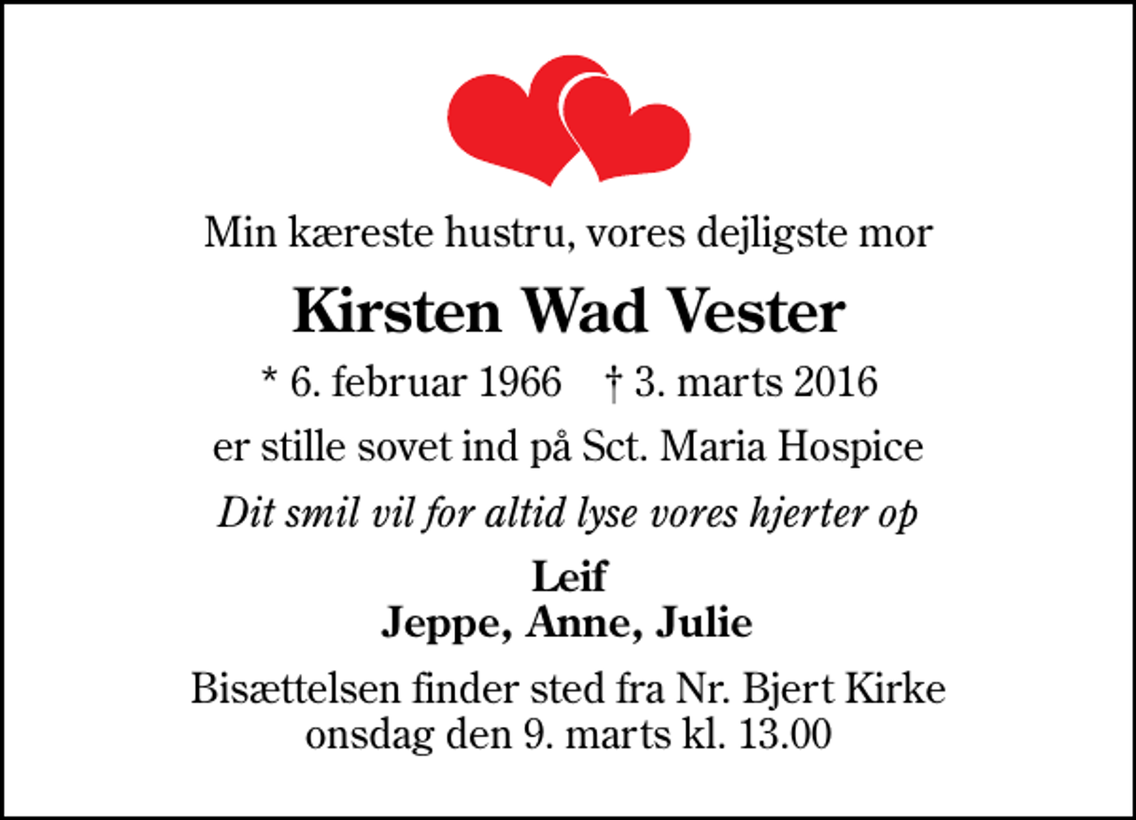 <p>Min kæreste hustru, vores dejligste mor<br />Kirsten Wad Vester<br />* 6. februar 1966 ✝ 3. marts 2016<br />er stille sovet ind på Sct. Maria Hospice<br />Dit smil vil for altid lyse vores hjerter op<br />Leif Jeppe, Anne, Julie<br />Bisættelsen finder sted fra Nr. Bjert Kirke onsdag den 9. marts kl. 13.00</p>