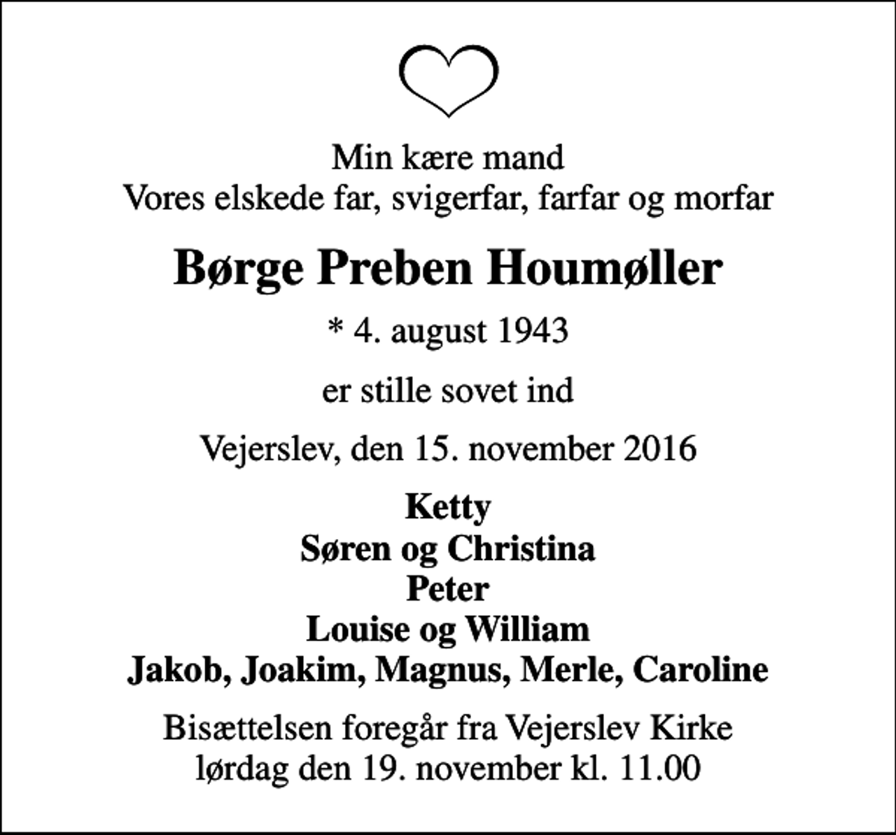<p>Min kære mand Vores elskede far, svigerfar, farfar og morfar<br />Børge Preben Houmøller<br />* 4. august 1943<br />er stille sovet ind<br />Vejerslev, den 15. november 2016<br />Ketty Søren og Christina Peter Louise og William Jakob, Joakim, Magnus, Merle, Caroline<br />Bisættelsen foregår fra Vejerslev Kirke lørdag den 19. november kl. 11.00</p>