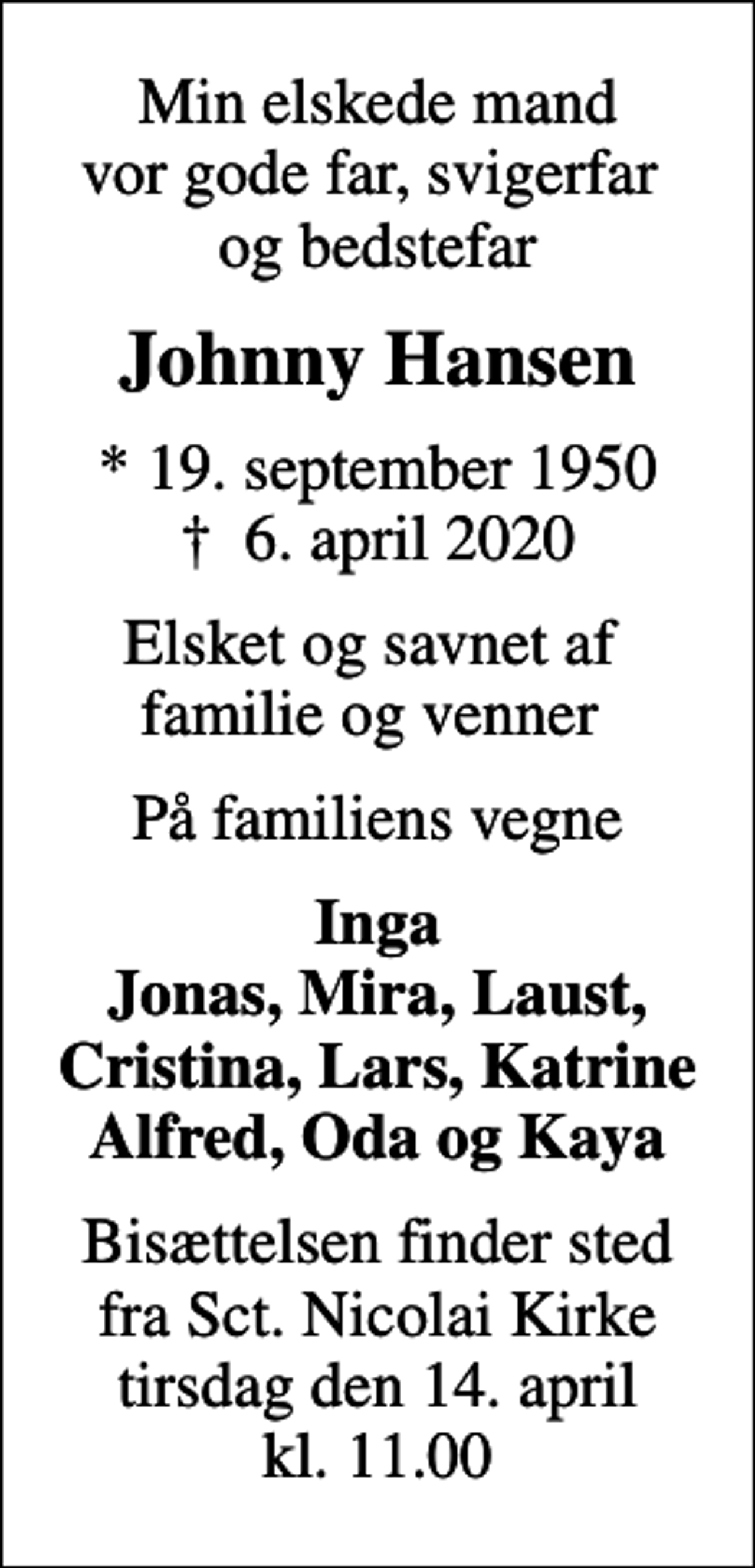 <p>Min elskede mand vor gode far, svigerfar og bedstefar<br />Johnny Hansen<br />* 19. september 1950<br />✝ 6. april 2020<br />Elsket og savnet af familie og venner<br />På familiens vegne<br />Inga Jonas, Mira, Laust, Cristina, Lars, Katrine Alfred, Oda og Kaya<br />Bisættelsen finder sted fra Sct. Nicolai Kirke tirsdag den 14. april kl. 11.00</p>