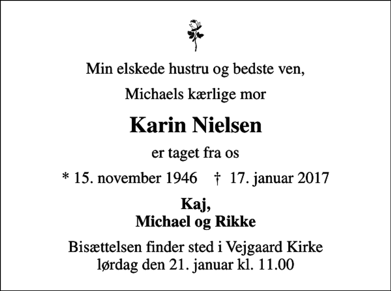 <p>Min elskede hustru og bedste ven,<br />Michaels kærlige mor<br />Karin Nielsen<br />er taget fra os<br />* 15. november 1946 ✝ 17. januar 2017<br />Kaj, Michael og Rikke<br />Bisættelsen finder sted i Vejgaard Kirke lørdag den 21. januar kl. 11.00</p>