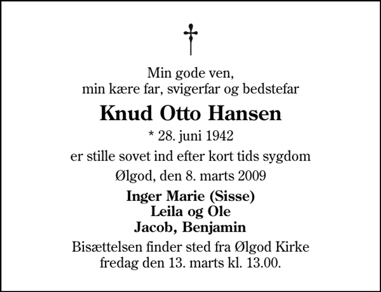 <p>Min gode ven, min kære far, svigerfar og bedstefar<br />Knud Otto Hansen<br />* 28. juni 1942<br />er stille sovet ind efter kort tids sygdom<br />Ølgod, den 8. marts 2009<br />Inger Marie (Sisse) Leila og Ole Jacob, Benjamin<br />Bisættelsen finder sted fra Ølgod Kirke fredag den 13. marts kl. 13.00</p>
