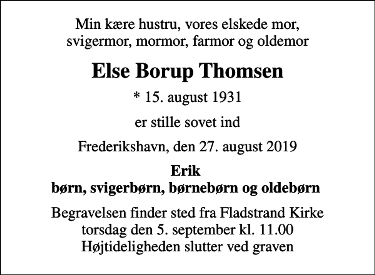 <p>Min kære hustru, vores elskede mor, svigermor, mormor, farmor og oldemor<br />Else Borup Thomsen<br />* 15. august 1931<br />er stille sovet ind<br />Frederikshavn, den 27. august 2019<br />Erik børn, svigerbørn, børnebørn og oldebørn<br />Begravelsen finder sted fra Fladstrand Kirke torsdag den 5. september kl. 11.00 Højtideligheden slutter ved graven</p>