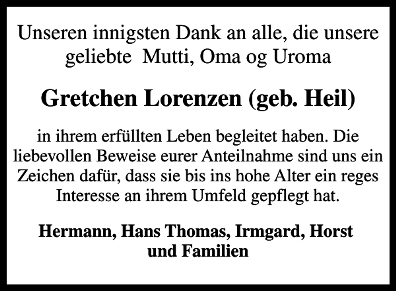 <p>Unseren innigsten Dank an alle, die unsere geliebte Mutti, Oma og Uroma<br />Gretchen Lorenzen (geb. Heil)<br />in ihrem erfüllten Leben begleitet haben. Die liebevollen Beweise eurer Anteilnahme sind uns ein Zeichen dafür, dass sie bis ins hohe Alter ein reges Interesse an ihrem Umfeld gepflegt hat.<br />Hermann, Hans Thomas, Irmgard, Horst und Familien</p>