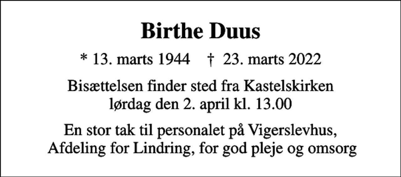 <p>Birthe Duus<br />* 13. marts 1944 ✝ 23. marts 2022<br />Bisættelsen finder sted fra Kastelskirken lørdag den 2. april kl. 13.00<br />En stor tak til personalet på Vigerslevhus, Afdeling for Lindring, for god pleje og omsorg</p>