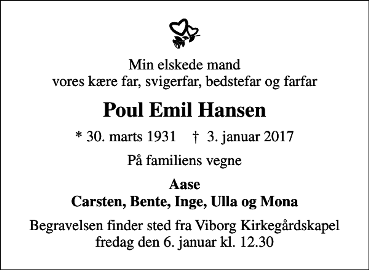 <p>Min elskede mand vores kære far, svigerfar, bedstefar og farfar<br />Poul Emil Hansen<br />* 30. marts 1931 ✝ 3. januar 2017<br />På familiens vegne<br />Aase Carsten, Bente, Inge, Ulla og Mona<br />Begravelsen finder sted fra Viborg Kirkegårdskapel fredag den 6. januar kl. 12.30</p>