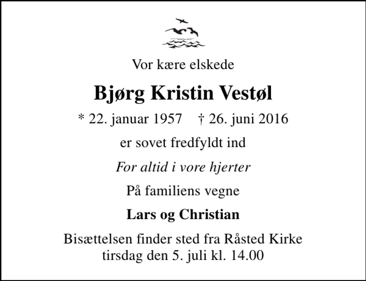 <p>Vor kære elskede<br />Bjørg Kristin Vestøl<br />* 22. januar 1957 ✝ 26. juni 2016<br />er sovet fredfyldt ind<br />For altid i vore hjerter<br />På familiens vegne<br />Lars og Christian<br />Bisættelsen finder sted fra Råsted Kirke tirsdag den 5. juli kl. 14.00</p>