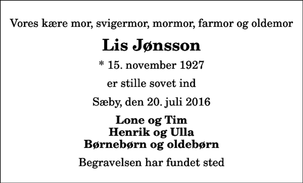 <p>Vores kære mor, svigermor, mormor, farmor og oldemor<br />Lis Jønsson<br />* 15. november 1927<br />er stille sovet ind<br />Sæby, den 20. juli 2016<br />Lone og Tim Henrik og Ulla Børnebørn og oldebørn<br />Begravelsen har fundet sted</p>