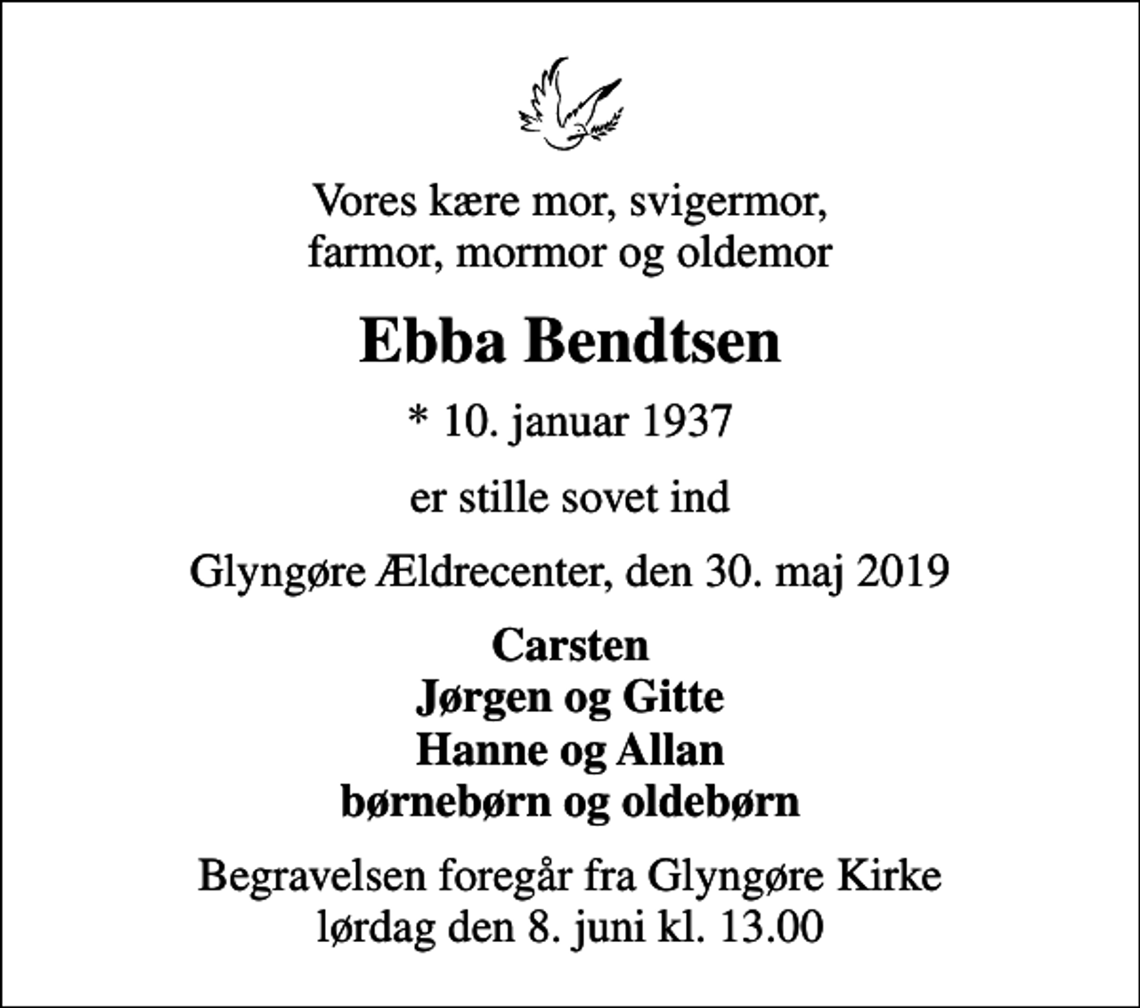 <p>Vores kære mor, svigermor, farmor, mormor og oldemor<br />Ebba Bendtsen<br />* 10. januar 1937<br />er stille sovet ind<br />Glyngøre Ældrecenter, den 30. maj 2019<br />Carsten Jørgen og Gitte Hanne og Allan børnebørn og oldebørn<br />Begravelsen foregår fra Glyngøre Kirke lørdag den 8. juni kl. 13.00</p>