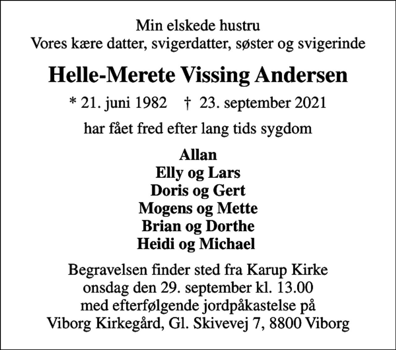 <p>Min elskede hustru Vores kære datter, svigerdatter, søster og svigerinde<br />Helle-Merete Vissing Andersen<br />* 21. juni 1982 ✝ 23. september 2021<br />har fået fred efter lang tids sygdom<br />Allan Elly og Lars Doris og Gert Mogens og Mette Brian og Dorthe Heidi og Michael<br />Begravelsen finder sted fra Karup Kirke onsdag den 29. september kl. 13.00 med efterfølgende jordpåkastelse på Viborg Kirkegård, Gl. Skivevej 7, 8800 Viborg</p>