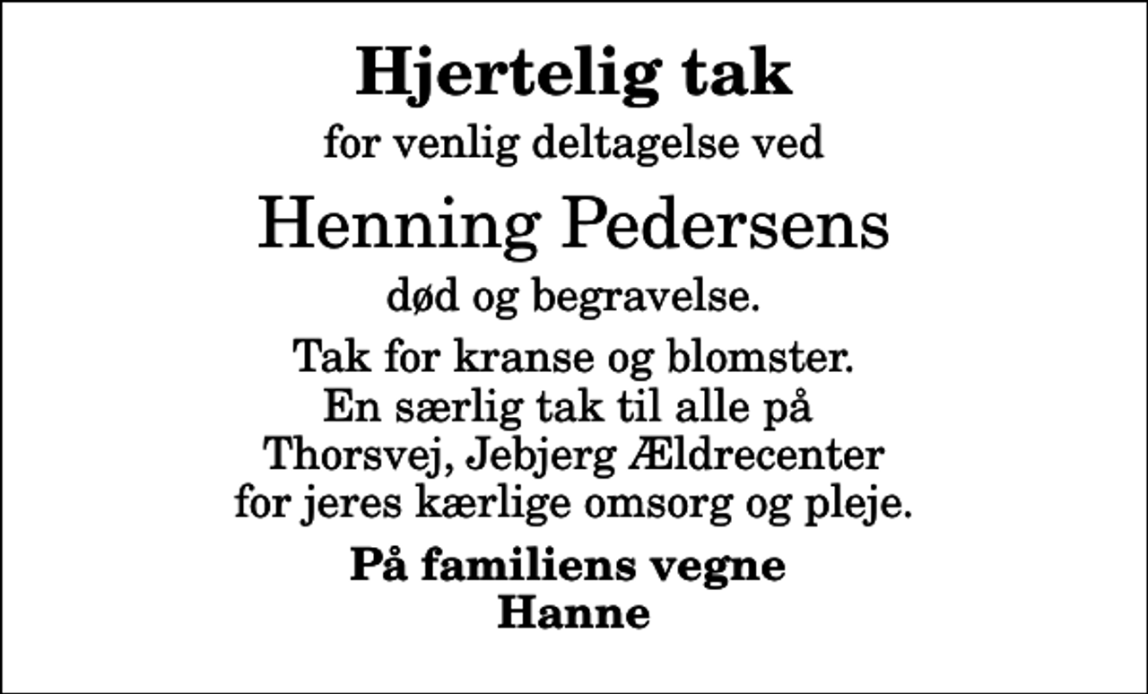 <p>Hjertelig tak<br />for venlig deltagelse ved<br />Henning Pedersens<br />død og begravelse.<br />Tak for kranse og blomster. En særlig tak til alle på Thorsvej, Jebjerg Ældrecenter for jeres kærlige omsorg og pleje.<br />På familiens vegne Hanne</p>