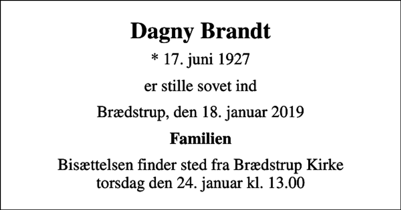 <p>Dagny Brandt<br />* 17. juni 1927<br />er stille sovet ind<br />Brædstrup, den 18. januar 2019<br />Familien<br />Bisættelsen finder sted fra Brædstrup Kirke torsdag den 24. januar kl. 13.00</p>