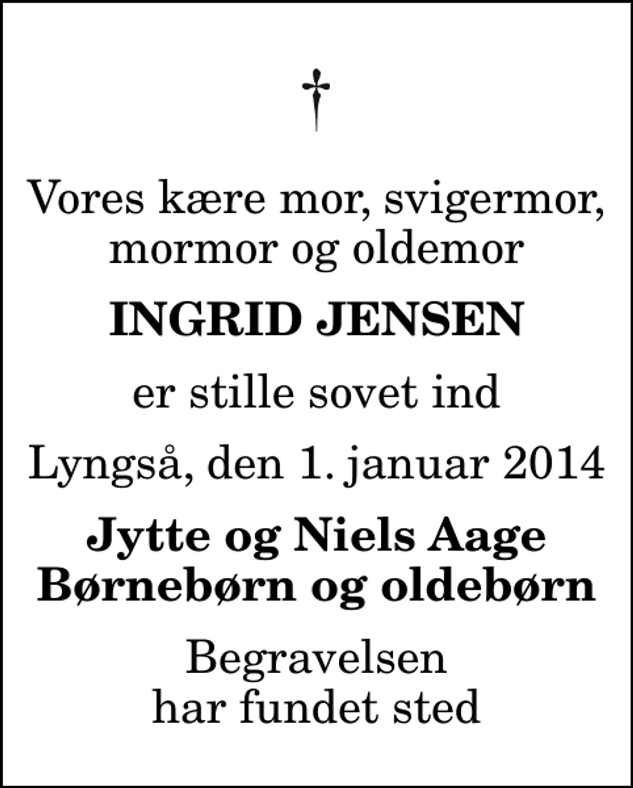 <p>Vores kære mor, svigermor, mormor og oldemor<br />Ingrid Jensen<br />er stille sovet ind<br />Lyngså, den 1. januar 2014<br />Jytte og Niels Aage Børnebørn og oldebørn<br />Begravelsen har fundet sted</p>