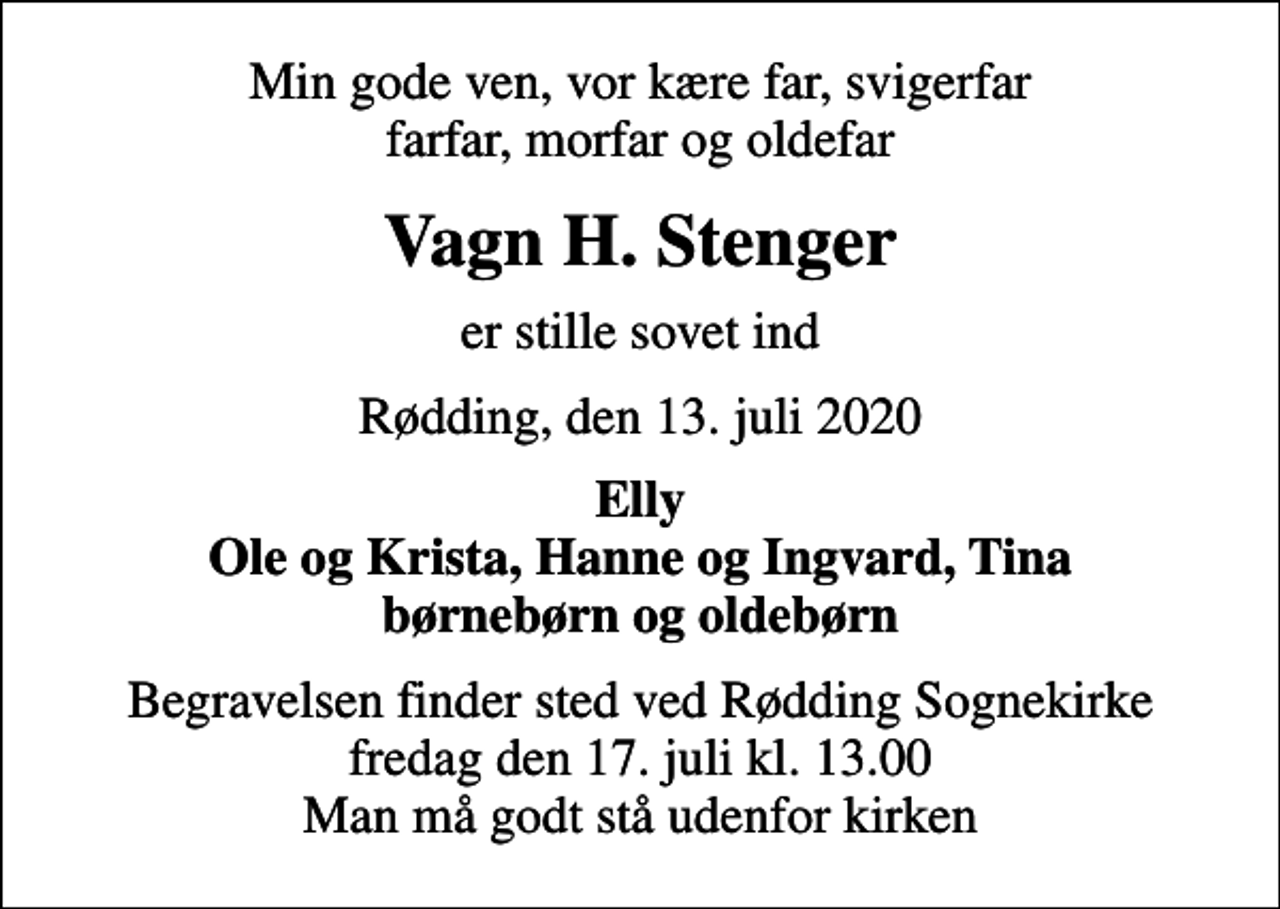 <p>Min gode ven, vor kære far, svigerfar farfar, morfar og oldefar<br />Vagn H. Stenger<br />er stille sovet ind<br />Rødding, den 13. juli 2020<br />Elly Ole og Krista, Hanne og Ingvard, Tina<br />Begravelsen finder sted ved Rødding Sognekirke fredag den 17. juli kl. 13.00 Man må godt stå udenfor kirken</p>