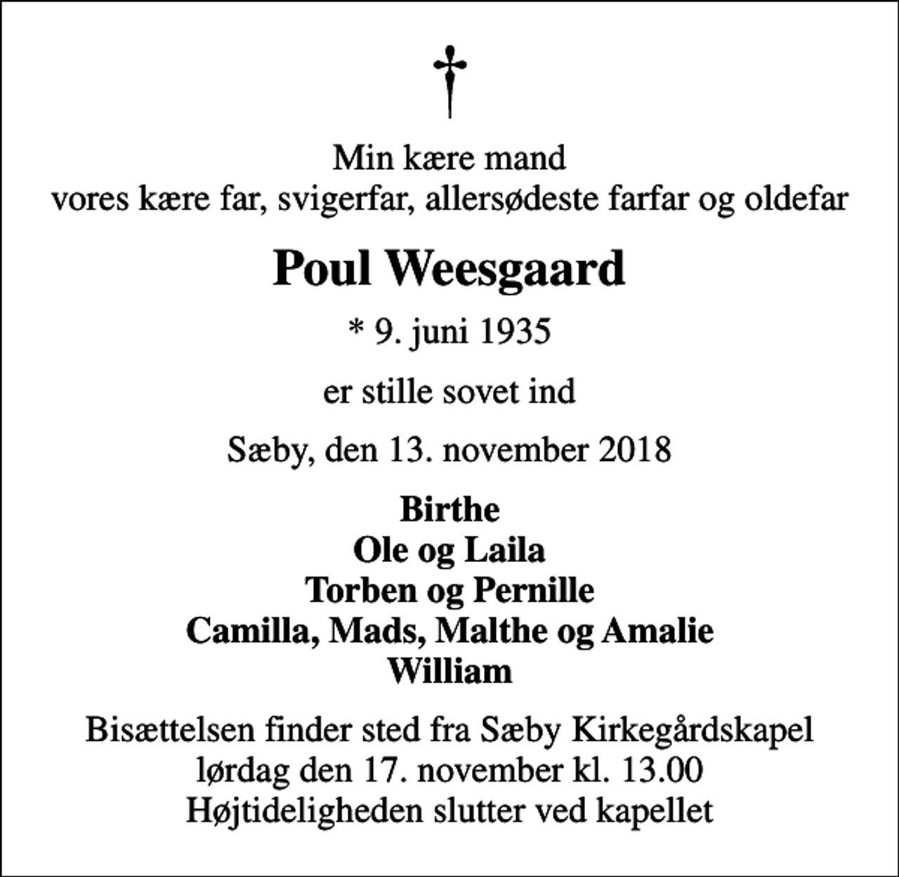 <p>Min kære mand vores kære far, svigerfar, allersødeste farfar og oldefar<br />Poul Weesgaard<br />* 9. juni 1935<br />er stille sovet ind<br />Sæby, den 13. november 2018<br />Birthe Ole og Laila Torben og Pernille Camilla, Mads, Malthe og Amalie William<br />Bisættelsen finder sted fra Sæby Kirkegårdskapel lørdag den 17. november kl. 13.00 Højtideligheden slutter ved kapellet</p>