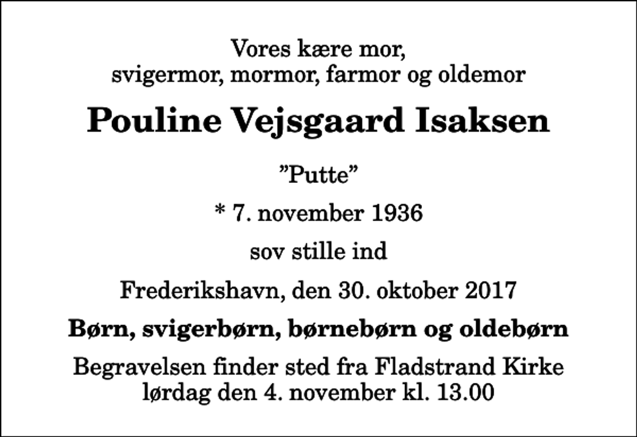 <p>Vores kære mor, svigermor, mormor, farmor og oldemor<br />Pouline Vejsgaard Isaksen<br />Putte<br />* 7. november 1936<br />sov stille ind<br />Frederikshavn, den 30. oktober 2017<br />Børn, svigerbørn, børnebørn og oldebørn<br />Begravelsen finder sted fra Fladstrand Kirke lørdag den 4. november kl. 13.00</p>