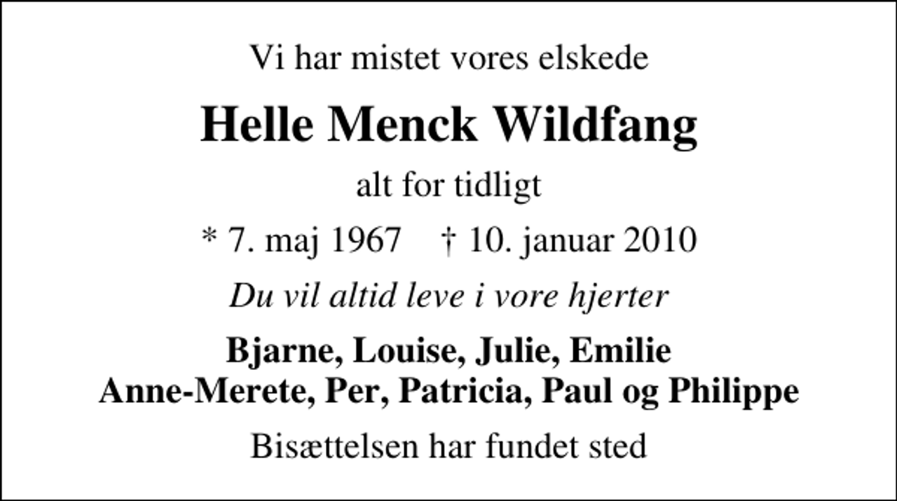 <p>Vi har mistet vores elskede<br />Helle Menck Wildfang<br />alt for tidligt<br />* 7. maj 1967 ✝ 10. januar 2010<br />Du vil altid leve i vore hjerter<br />Bjarne, Louise, Julie, Emilie Anne-Merete, Per, Patricia, Paul og Philippe<br />Bisættelsen har fundet sted</p>