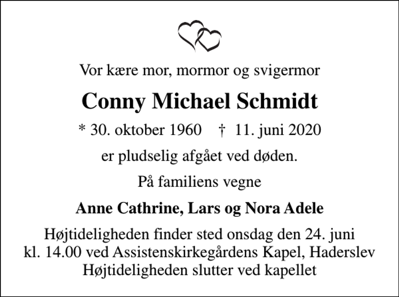 <p>Vor kære mor, mormor og svigermor<br />Conny Michael Schmidt<br />* 30. oktober 1960 ✝ 11. juni 2020<br />er pludselig afgået ved døden.<br />På familiens vegne<br />Anne Cathrine, Lars og Nora Adele<br />Højtideligheden finder sted onsdag den 24. juni kl. 14.00 ved Assistenskirkegårdens Kapel, Haderslev Højtideligheden slutter ved kapellet</p>