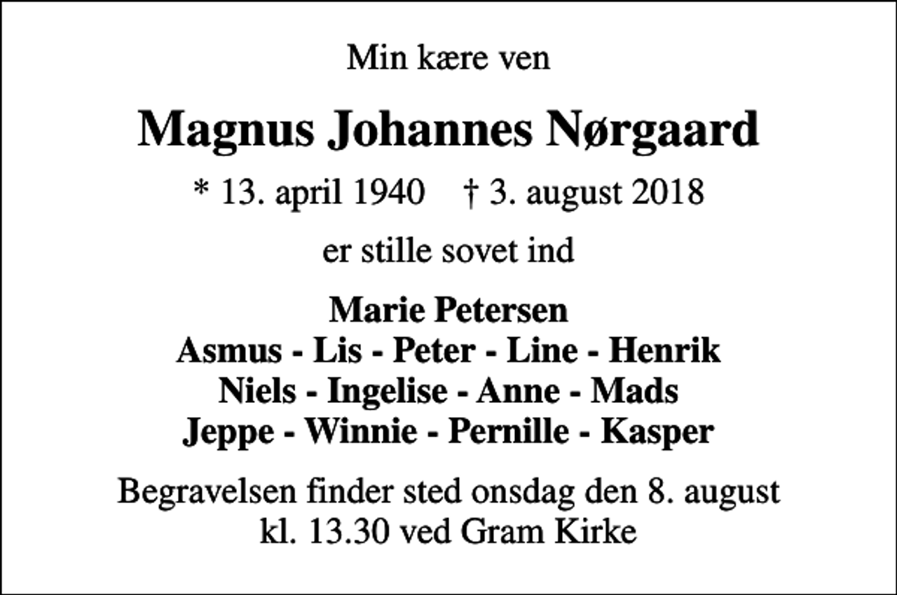 <p>Min kære ven<br />Magnus Johannes Nørgaard<br />* 13. april 1940 ✝ 3. august 2018<br />er stille sovet ind<br />Marie Petersen Asmus - Lis - Peter - Line - Henrik Niels - Ingelise - Anne - Mads Jeppe - Winnie - Pernille - Kasper<br />Begravelsen finder sted onsdag den 8. august kl. 13.30 ved Gram Kirke</p>
