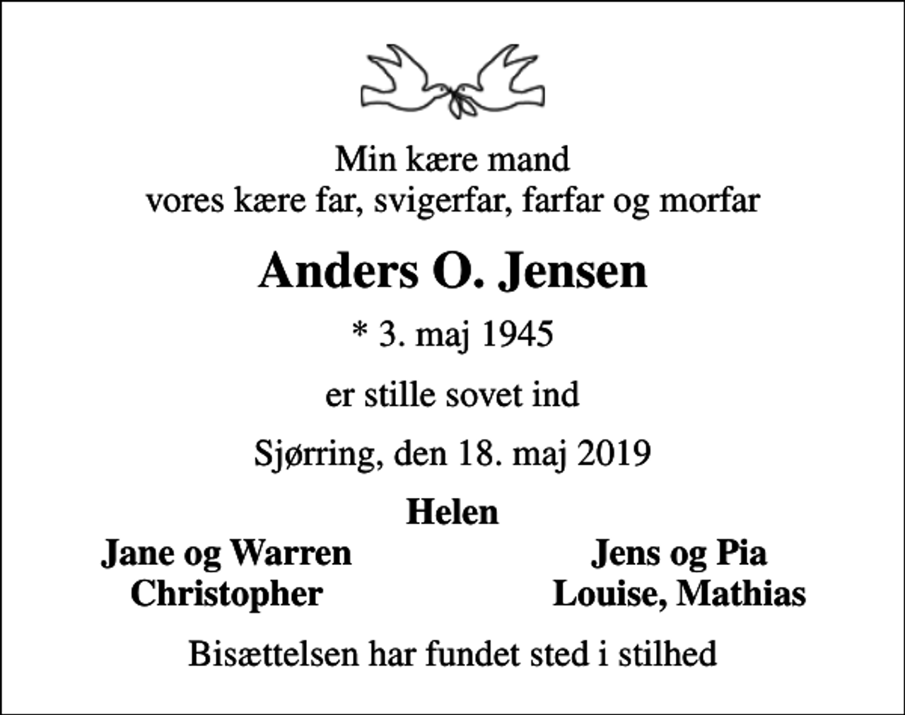 <p>Min kære mand vores kære far, svigerfar, farfar og morfar<br />Anders O. Jensen<br />* 3. maj 1945<br />er stille sovet ind<br />Sjørring, den 18. maj 2019<br />Helen<br />Jane og Warren<br />Jens og Pia<br />Christopher<br />Louise, Mathias<br />Bisættelsen har fundet sted i stilhed</p>