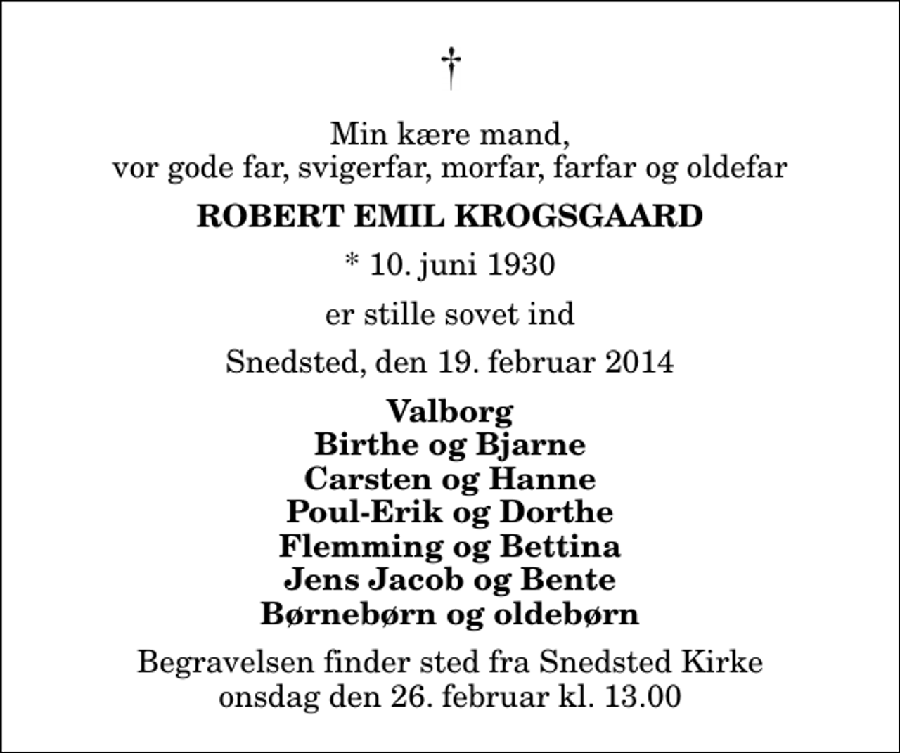 <p>Min kære mand, vor gode far, svigerfar, morfar, farfar og oldefar<br />Robert Emil Krogsgaard<br />* 10. juni 1930<br />er stille sovet ind<br />Snedsted, den 19. februar 2014<br />Valborg Birthe og Bjarne Carsten og Hanne Poul-Erik og Dorthe Flemming og Bettina Jens Jacob og Bente Børnebørn og oldebørn<br />Begravelsen finder sted fra Snedsted Kirke onsdag den 26. februar kl. 13.00</p>