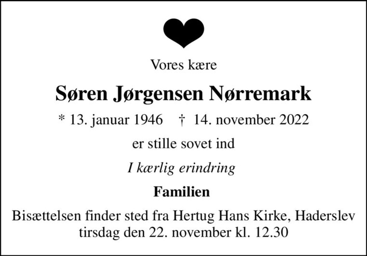 Vores kære
Søren Jørgensen Nørremark
* 13. januar 1946    ✝ 14. november 2022
er stille sovet ind
I kærlig erindring 
Familien 
Bisættelsen finder sted fra Hertug Hans Kirke, Haderslev  tirsdag den 22. november kl. 12.30