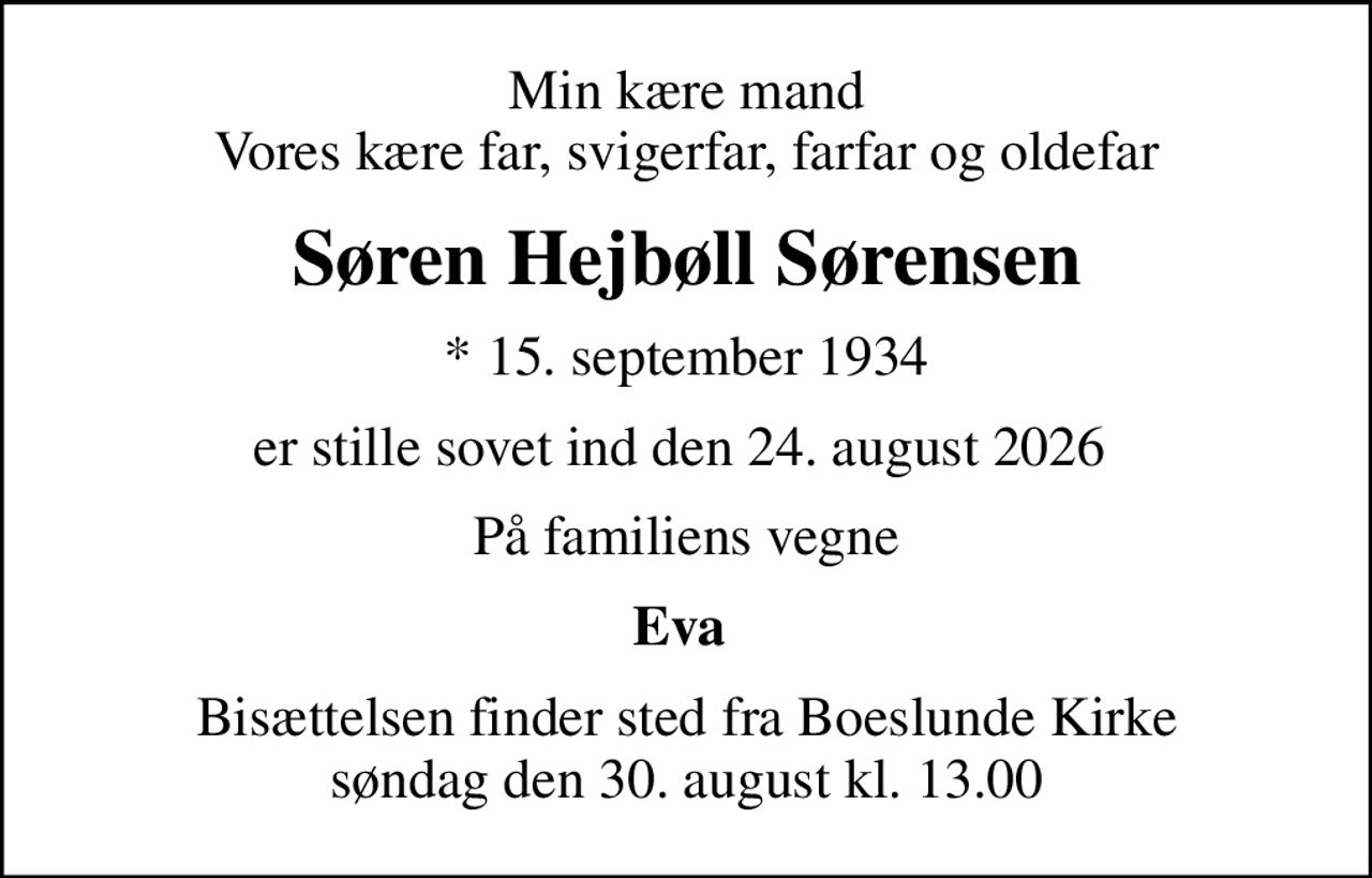 Min kære mand Vores kære far, svigerfar, farfar og oldefar
Søren Hejbøll Sørensen
* 15. september 1934
er stille sovet ind den 24. august 2026 
På familiens vegne
Eva 
Bisættelsen finder sted fra Boeslunde Kirke  søndag den 30. august kl. 13.00