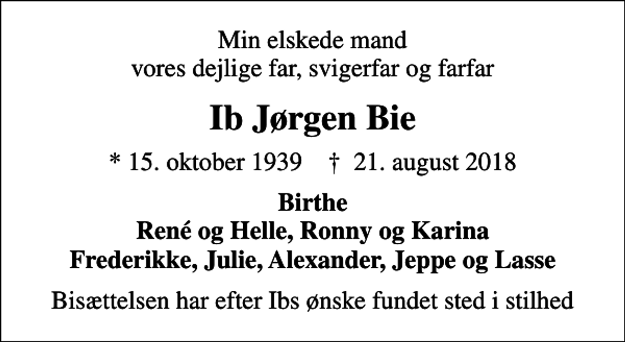 <p>Min elskede mand vores dejlige far, svigerfar og farfar<br />Ib Jørgen Bie<br />* 15. oktober 1939 ✝ 21. august 2018<br />Birthe René og Helle, Ronny og Karina Frederikke, Julie, Alexander, Jeppe og Lasse<br />Bisættelsen har efter Ibs ønske fundet sted i stilhed</p>