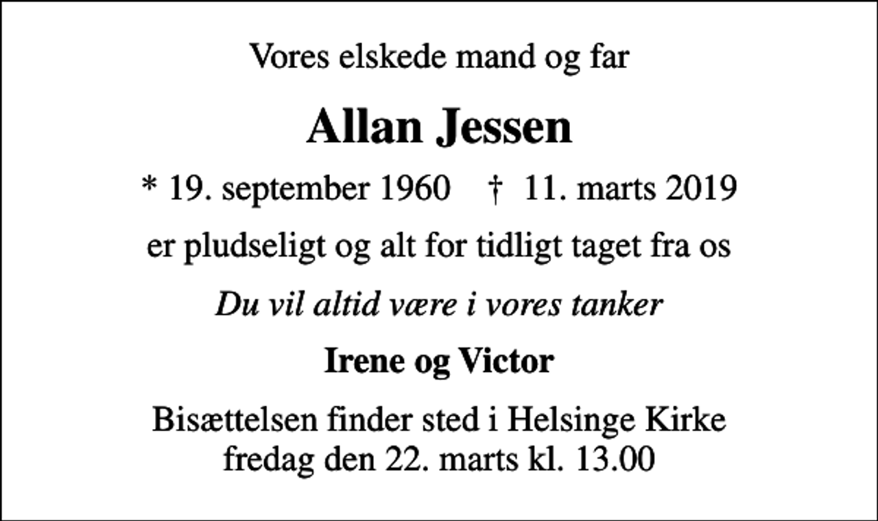 <p>Vores elskede mand og far<br />Allan Jessen<br />* 19. september 1960 ✝ 11. marts 2019<br />er pludseligt og alt for tidligt taget fra os<br />Du vil altid være i vores tanker<br />Irene og Victor<br />Bisættelsen finder sted i Helsinge Kirke fredag den 22. marts kl. 13.00</p>