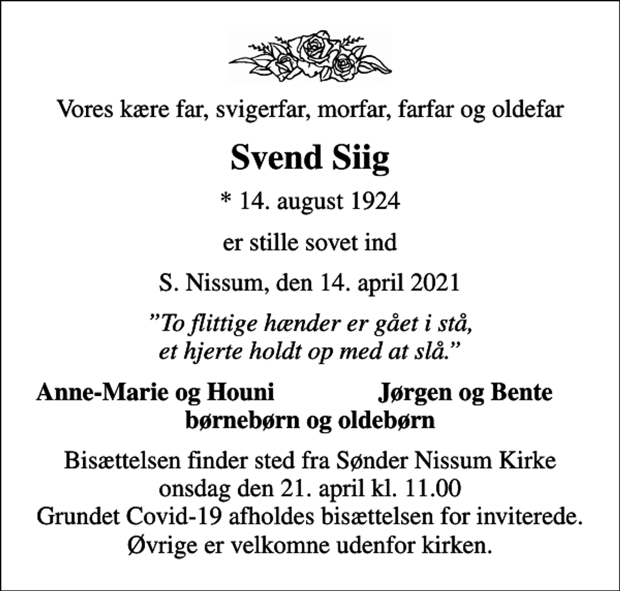 <p>Vores kære far, svigerfar, morfar, farfar og oldefar<br />Svend Siig<br />* 14. august 1924<br />er stille sovet ind<br />S. Nissum, den 14. april 2021<br />To flittige hænder er gået i stå, et hjerte holdt op med at slå.<br />Anne-Marie og Houni<br />Jørgen og Bente<br />Bisættelsen finder sted fra Sønder Nissum Kirke onsdag den 21. april kl. 11.00 Grundet Covid-19 afholdes bisættelsen for inviterede. Øvrige er velkomne udenfor kirken.</p>