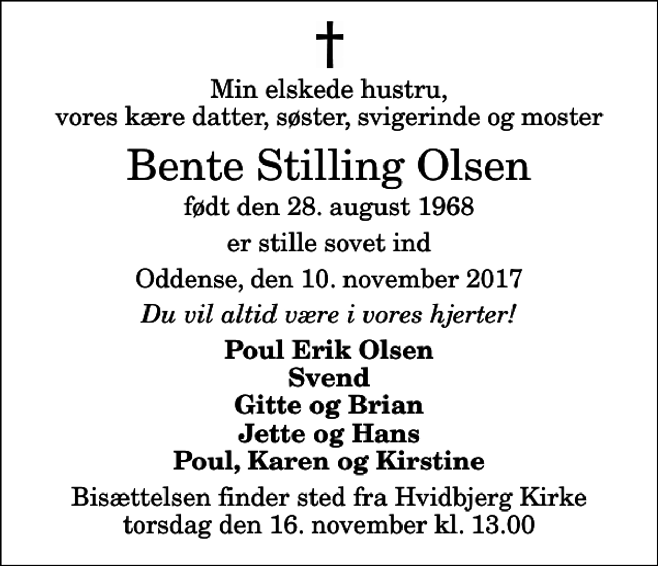 <p>Min elskede hustru, vores kære datter, søster, svigerinde og moster<br />Bente Stilling Olsen<br />født den 28. august 1968<br />er stille sovet ind<br />Oddense, den 10. november 2017<br />Du vil altid være i vores hjerter!<br />Poul Erik Olsen Svend Gitte og Brian Jette og Hans Poul, Karen og Kirstine<br />Bisættelsen finder sted fra Hvidbjerg Kirke torsdag den 16. november kl. 13.00</p>