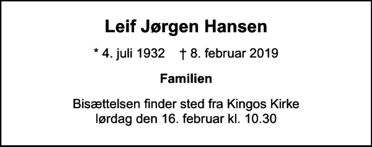 <p>Leif Jørgen Hansen<br />* 4. juli 1932 ✝ 8. februar 2019<br />Familien<br />Bisættelsen finder sted fra Kingos Kirke lørdag den 16. februar kl. 10.30</p>