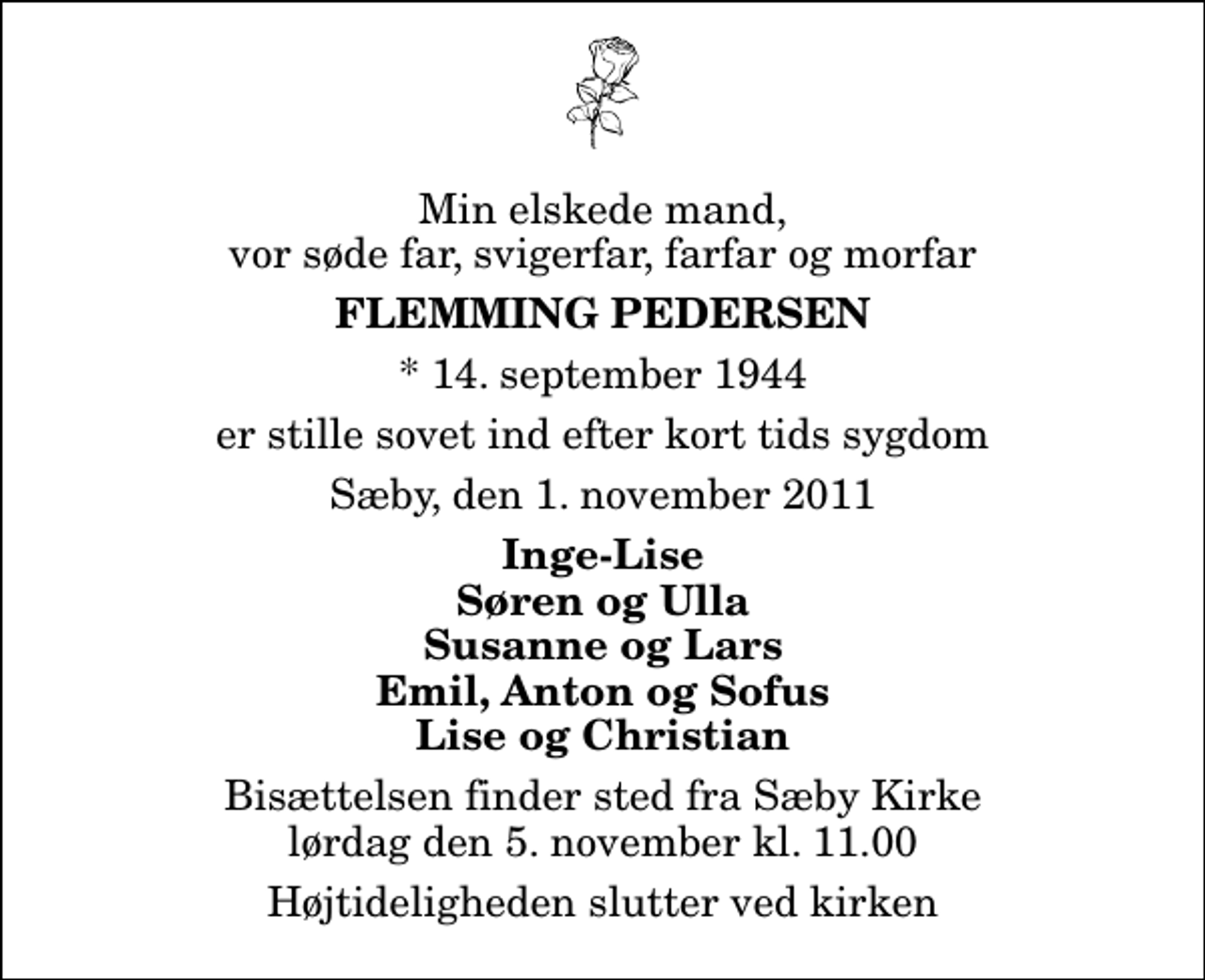 <p>Min elskede mand, vor søde far, svigerfar, farfar og morfar<br />Flemming Pedersen<br />* 14. september 1944<br />er stille sovet ind efter kort tids sygdom<br />Sæby, den 1. november 2011<br />Inge-Lise Søren og Ulla Susanne og Lars Emil, Anton og Sofus Lise og Christian<br />Bisættelsen finder sted fra Sæby Kirke lørdag den 5. november kl. 11.00 Højtideligheden slutter ved kirken</p>