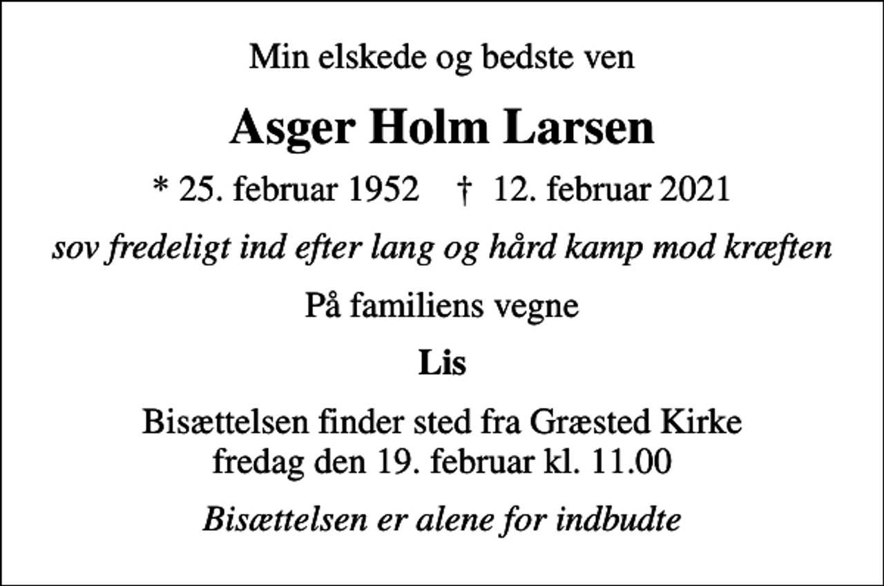<p>Min elskede og bedste ven<br />Asger Holm Larsen<br />* 25. februar 1952 ✝ 12. februar 2021<br />sov fredeligt ind efter lang og hård kamp mod kræften<br />På familiens vegne<br />Lis<br />Bisættelsen finder sted fra Græsted Kirke fredag den 19. februar kl. 11.00<br />Bisættelsen er alene for indbudte</p>