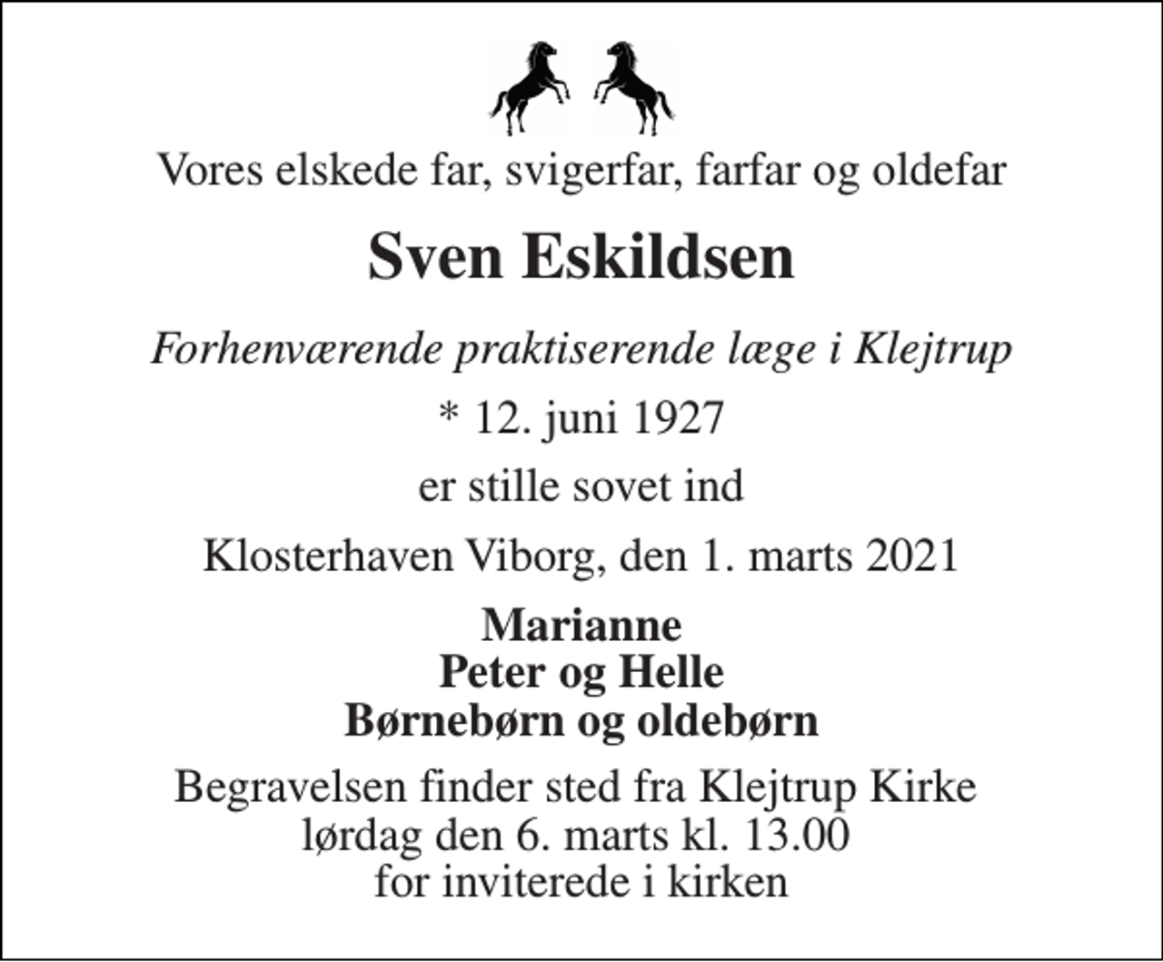 <p>Vores elskede far, svigerfar, farfar og oldefar<br />Sven Eskildsen<br />Forhenværende praktiserende læge i Klejtrup<br />*​ 12. juni 1927<br />er stille sovet ind<br />Klosterhaven Viborg, den 1. marts 2021<br />Marianne Peter og Helle Børnebørn og oldebørn<br />Begravelsen finder sted fra Klejtrup Kirke lørdag den 6. marts kl. 13.00 for inviterede i kirken</p>