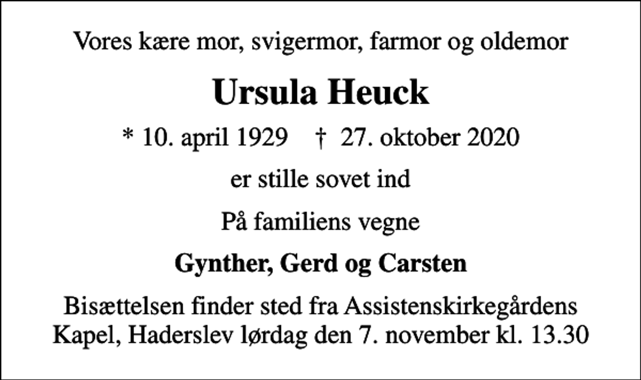 <p>Vores kære mor, svigermor, farmor og oldemor<br />Ursula Heuck<br />* 10. april 1929 ✝ 27. oktober 2020<br />er stille sovet ind<br />På familiens vegne<br />Gynther, Gerd og Carsten<br />Bisættelsen finder sted fra Assistenskirkegårdens Kapel, Haderslev lørdag den 7. november kl. 13.30</p>